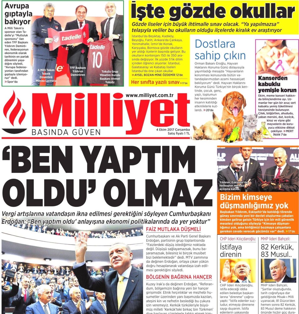 President Erdogan er avbildet på forsiden av nesten alle tyrkiske aviser hver dag. Milliyet 4. oktober er intet unntak. Her sier presidenten at Tyrkia skal nå målet om 5,5 prosent økonomisk vekst, men dersom tyrkere fortsetter å gjemme gull under puta, eller tviholde på gull rundt håndleddet, kan det komme skatteøkninger. Gullet på private hender må ut på markedet, sier presidenten. Legg merke til gladsaken øverst til venstre om oligark Yildirim Demiroren, som er president i Tyrkias Fotballforbund (TFF), og eier avisen Milliyet. Faksimile. President Erdogan er avbildet på forsiden av nesten alle tyrkiske aviser hver dag. Milliyet 4. oktober er intet unntak. Her sier presidenten at Tyrkia skal nå målet om 5,5 prosent økonomisk vekst, men dersom tyrkere fortsetter å gjemme gull under puta, eller tviholde på gull rundt håndleddet, kan det komme skatteøkninger. Gullet på private hender må ut på markedet, sier presidenten. Legg merke til gladsaken øverst til venstre om oligark Yildirim Demiroren, som er president i Tyrkias Fotballforbund (TFF), og eier avisen Milliyet. Faksimile.